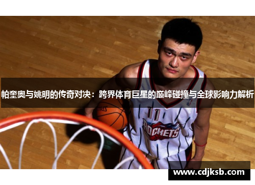帕奎奥与姚明的传奇对决：跨界体育巨星的巅峰碰撞与全球影响力解析