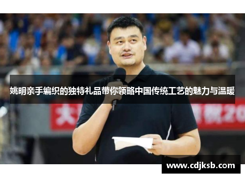 姚明亲手编织的独特礼品带你领略中国传统工艺的魅力与温暖