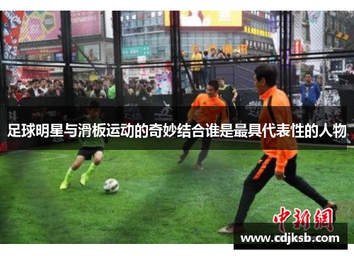 足球明星与滑板运动的奇妙结合谁是最具代表性的人物