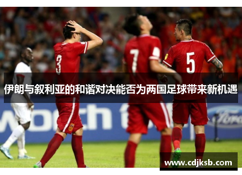 伊朗与叙利亚的和谐对决能否为两国足球带来新机遇
